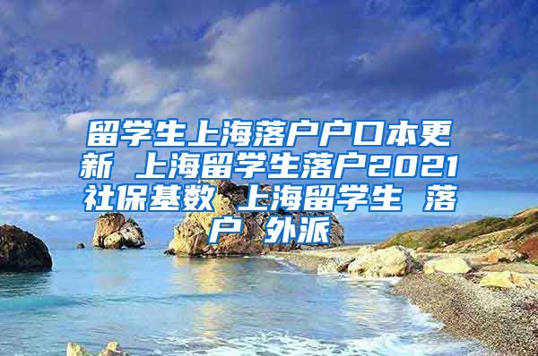 留学生上海落户户口本更新 上海留学生落户2021社保基数 上海留学生 落户 外派