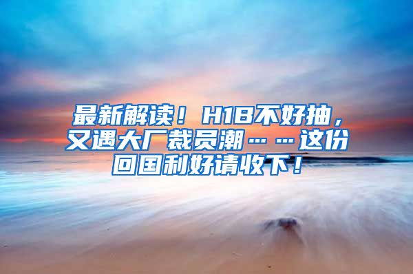 最新解读！H1B不好抽，又遇大厂裁员潮……这份回国利好请收下！