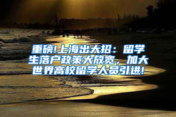 重磅!上海出大招：留学生落户政策大放宽，加大世界高校留学人员引进!