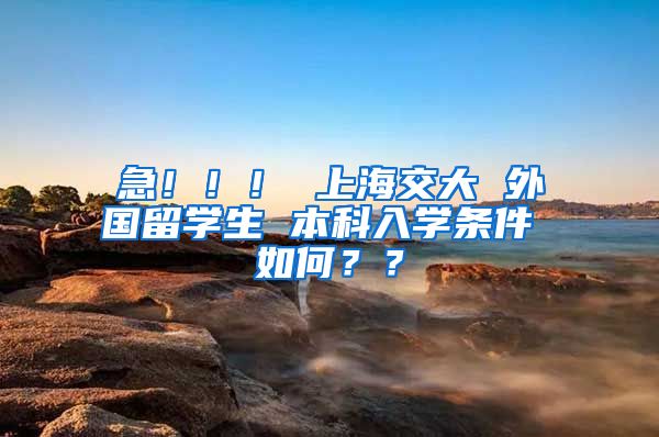 急！！！ 上海交大 外国留学生 本科入学条件 如何？？