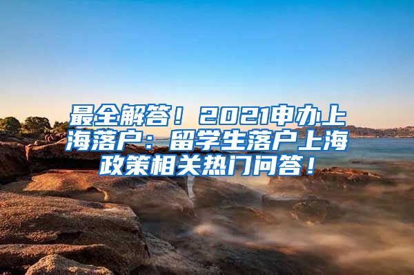 最全解答！2021申办上海落户：留学生落户上海政策相关热门问答！