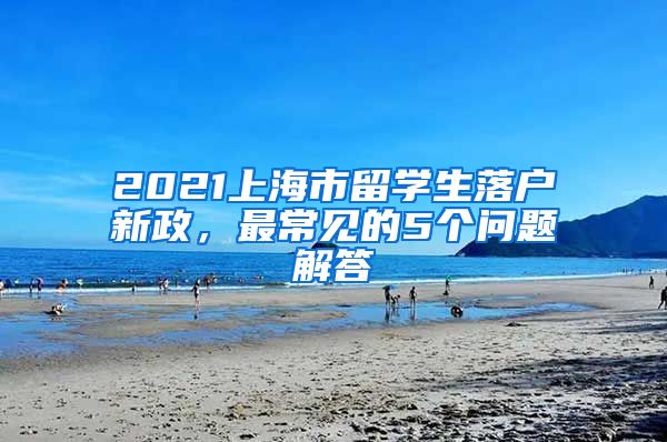 2021上海市留学生落户新政，最常见的5个问题解答