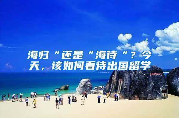 海归“还是“海待“？今天，该如何看待出国留学