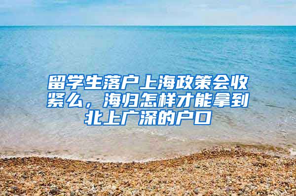 留学生落户上海政策会收紧么，海归怎样才能拿到北上广深的户口