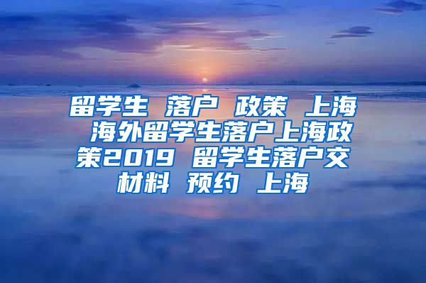 留学生 落户 政策 上海 海外留学生落户上海政策2019 留学生落户交材料 预约 上海