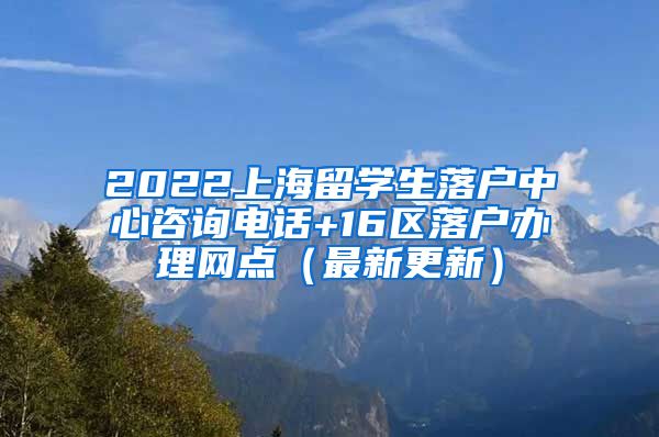 2022上海留学生落户中心咨询电话+16区落户办理网点（最新更新）