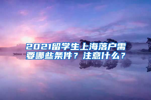 2021留学生上海落户需要哪些条件？注意什么？