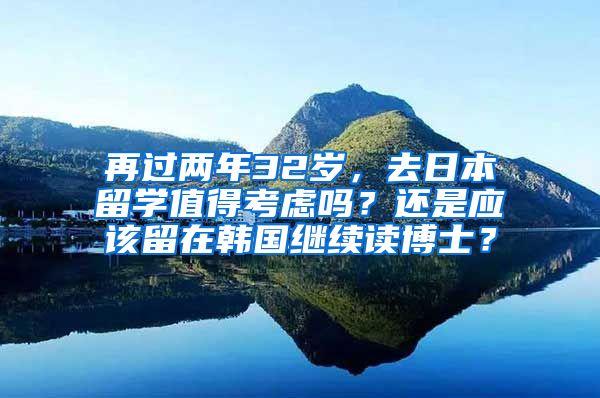 再过两年32岁，去日本留学值得考虑吗？还是应该留在韩国继续读博士？