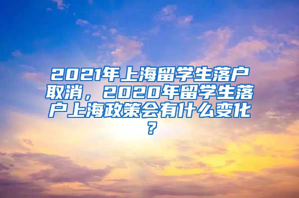 2021年上海留学生落户取消，2020年留学生落户上海政策会有什么变化？