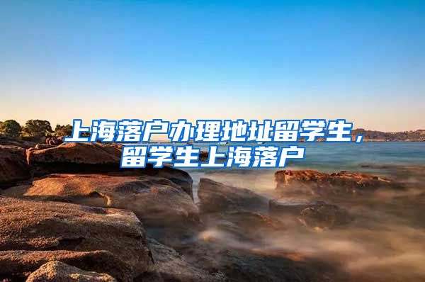 上海落户办理地址留学生，留学生上海落户