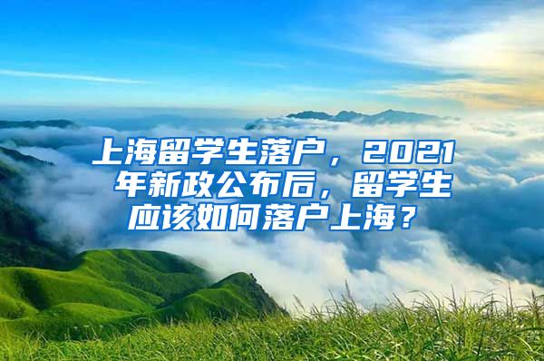 上海留学生落户，2021 年新政公布后，留学生应该如何落户上海？