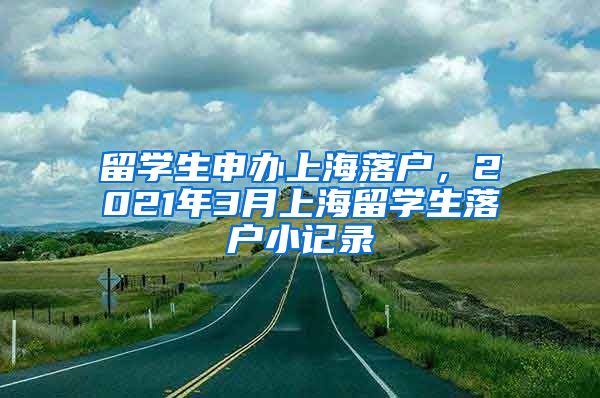 留学生申办上海落户，2021年3月上海留学生落户小记录