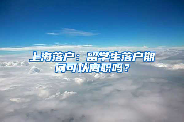 上海落户：留学生落户期间可以离职吗？