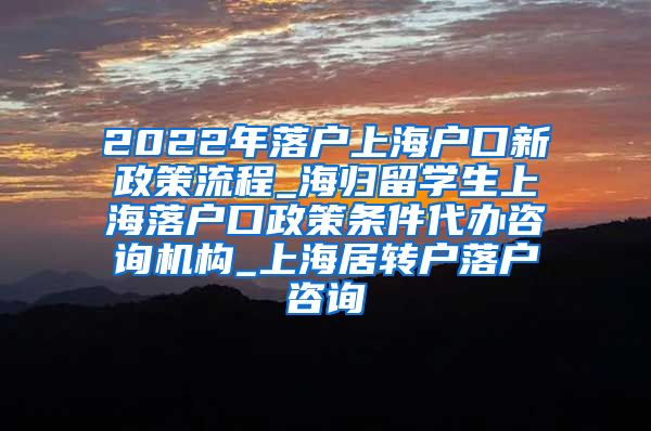 2022年落户上海户口新政策流程_海归留学生上海落户口政策条件代办咨询机构_上海居转户落户咨询