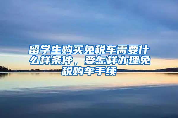 留学生购买免税车需要什么样条件，要怎样办理免税购车手续