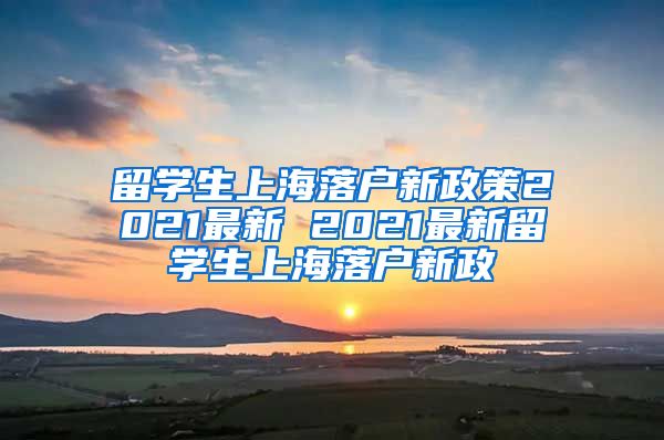 留学生上海落户新政策2021最新 2021最新留学生上海落户新政