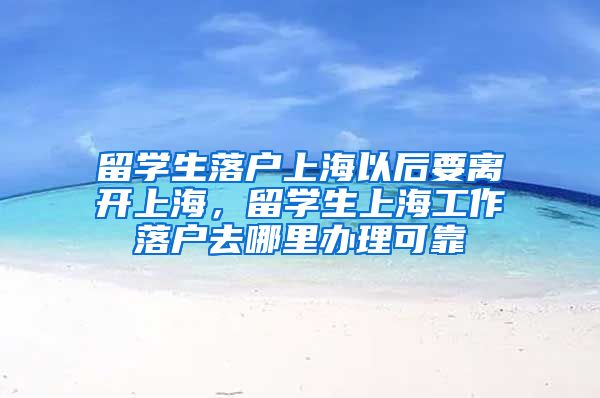 留学生落户上海以后要离开上海，留学生上海工作落户去哪里办理可靠