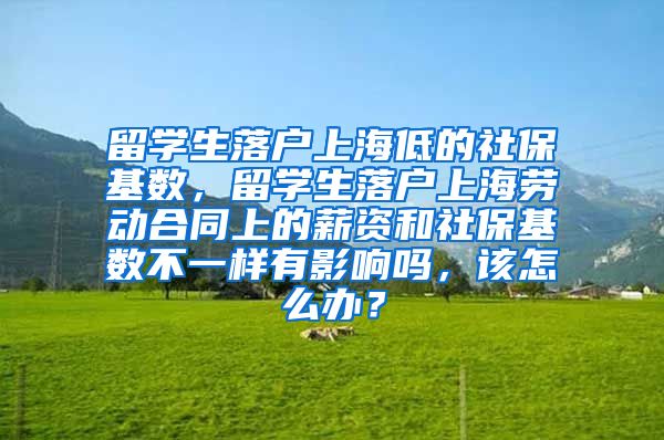 留学生落户上海低的社保基数，留学生落户上海劳动合同上的薪资和社保基数不一样有影响吗，该怎么办？