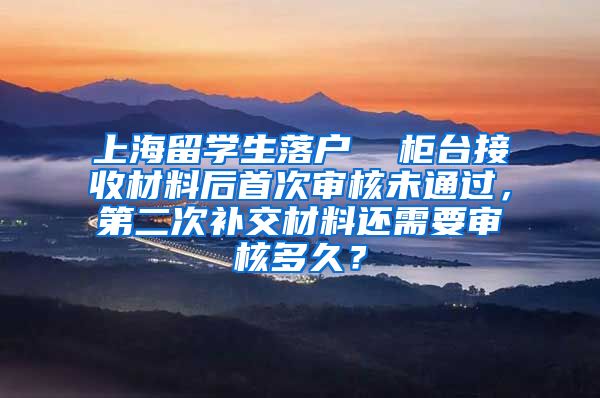 上海留学生落户  柜台接收材料后首次审核未通过，第二次补交材料还需要审核多久？