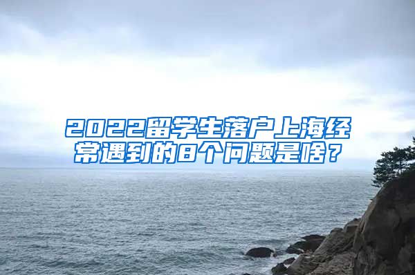 2022留学生落户上海经常遇到的8个问题是啥？