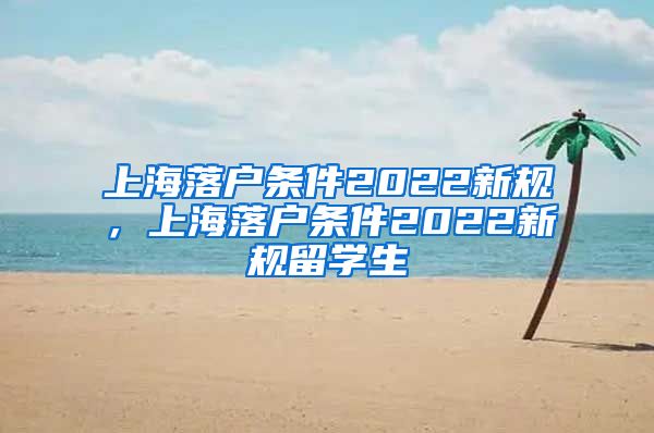 上海落户条件2022新规，上海落户条件2022新规留学生