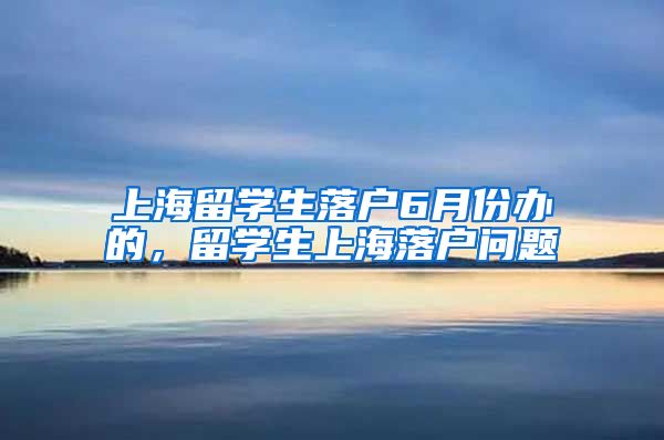 上海留学生落户6月份办的，留学生上海落户问题