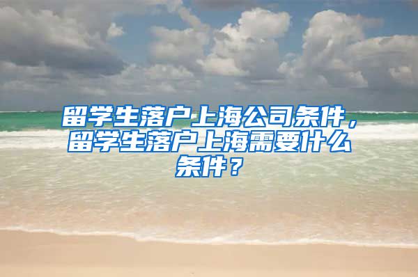 留学生落户上海公司条件，留学生落户上海需要什么条件？