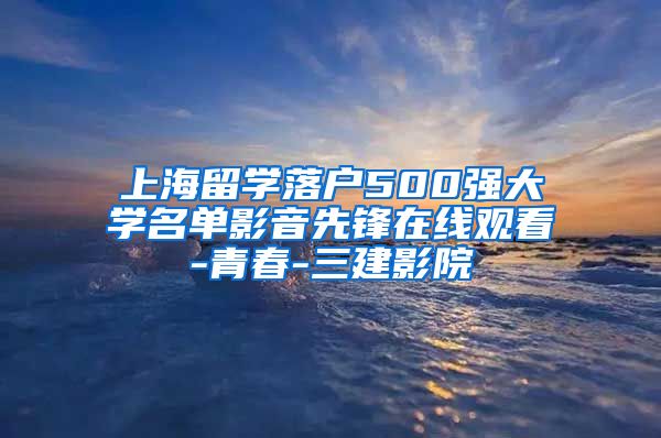 上海留学落户500强大学名单影音先锋在线观看-青春-三建影院