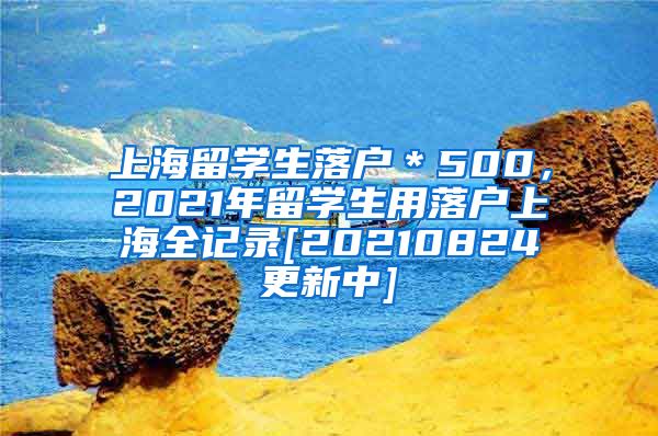 上海留学生落户＊500，2021年留学生用落户上海全记录[20210824更新中]