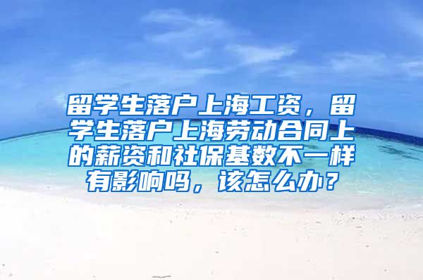 留学生落户上海工资，留学生落户上海劳动合同上的薪资和社保基数不一样有影响吗，该怎么办？