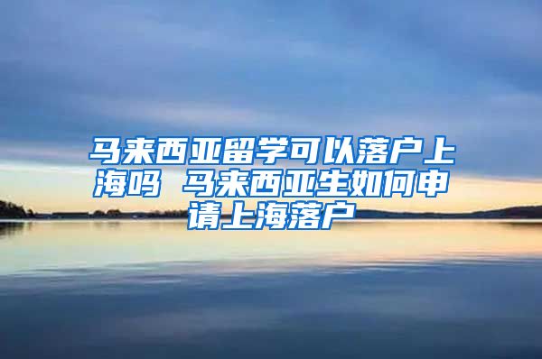 马来西亚留学可以落户上海吗 马来西亚生如何申请上海落户