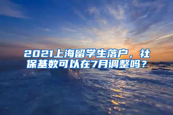 2021上海留学生落户，社保基数可以在7月调整吗？