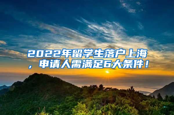 2022年留学生落户上海，申请人需满足6大条件！