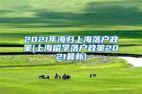 2021年海归上海落户政策(上海留学落户政策2021最新)