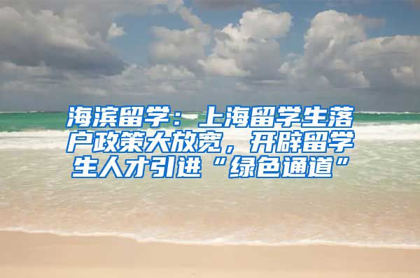 海滨留学：上海留学生落户政策大放宽，开辟留学生人才引进“绿色通道”