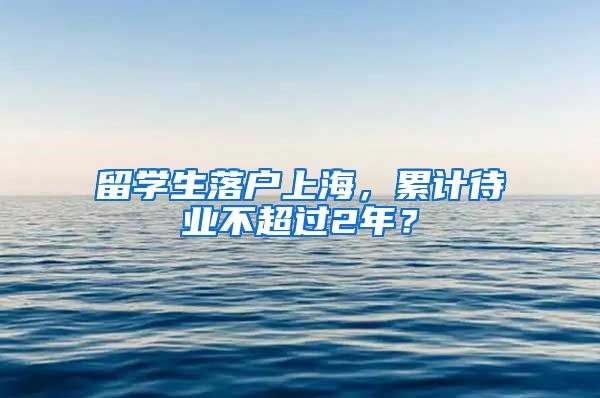 留学生落户上海，累计待业不超过2年？