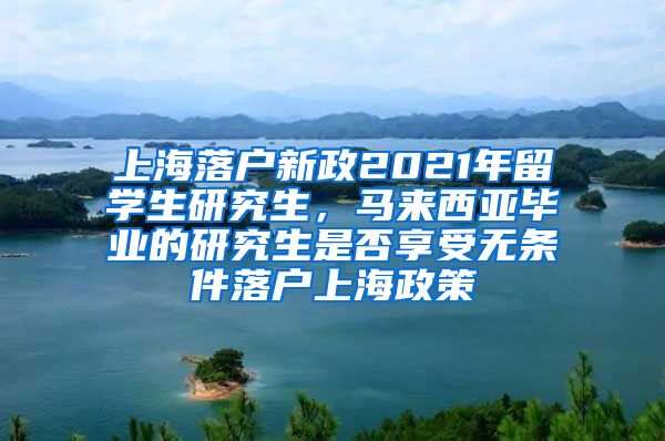 上海落户新政2021年留学生研究生，马来西亚毕业的研究生是否享受无条件落户上海政策