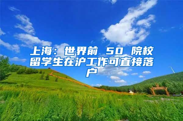 上海：世界前 50 院校留学生在沪工作可直接落户