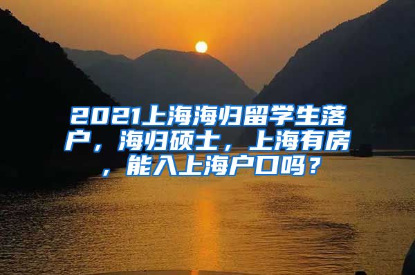 2021上海海归留学生落户，海归硕士，上海有房，能入上海户口吗？