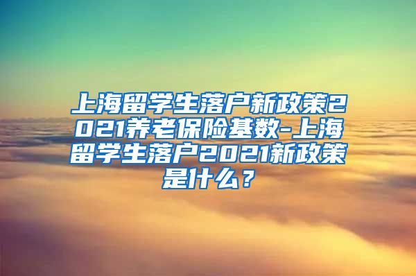 上海留学生落户新政策2021养老保险基数-上海留学生落户2021新政策是什么？