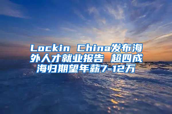 Lockin China发布海外人才就业报告 超四成海归期望年薪7-12万