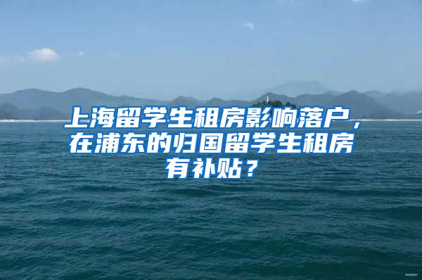 上海留学生租房影响落户，在浦东的归国留学生租房有补贴？