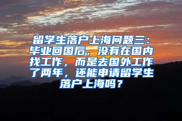 留学生落户上海问题三：毕业回国后，没有在国内找工作，而是去国外工作了两年，还能申请留学生落户上海吗？