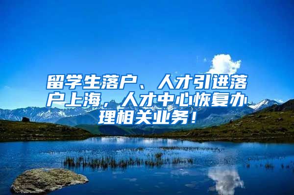 留学生落户、人才引进落户上海，人才中心恢复办理相关业务！