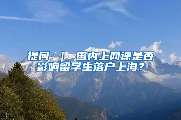 提问 ｜ 国内上网课是否影响留学生落户上海？