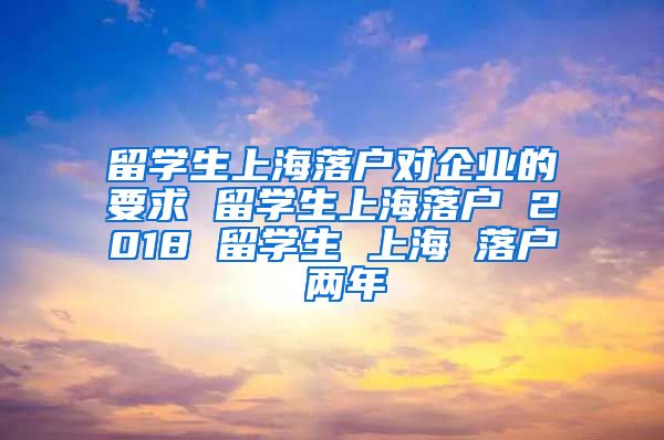 留学生上海落户对企业的要求 留学生上海落户 2018 留学生 上海 落户 两年