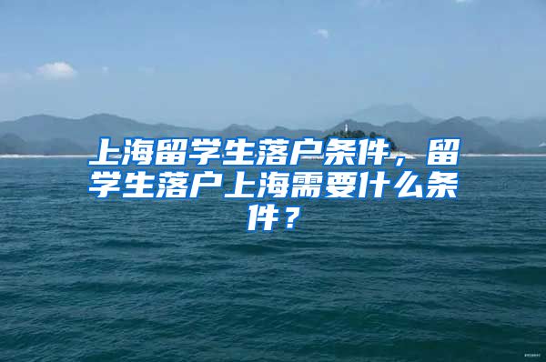 上海留学生落户条件，留学生落户上海需要什么条件？