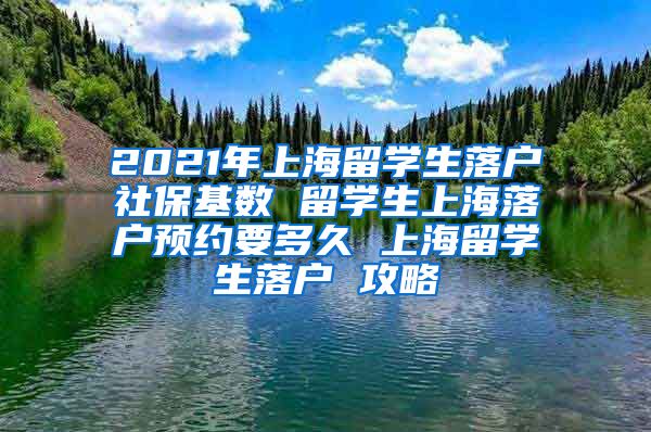 2021年上海留学生落户社保基数 留学生上海落户预约要多久 上海留学生落户 攻略