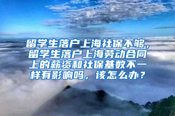 留学生落户上海社保不够，留学生落户上海劳动合同上的薪资和社保基数不一样有影响吗，该怎么办？