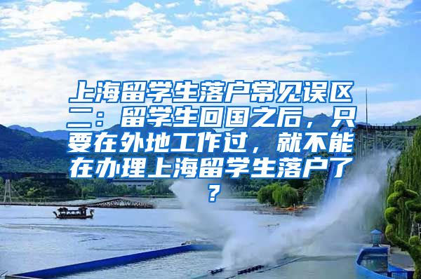 上海留学生落户常见误区二：留学生回国之后，只要在外地工作过，就不能在办理上海留学生落户了？